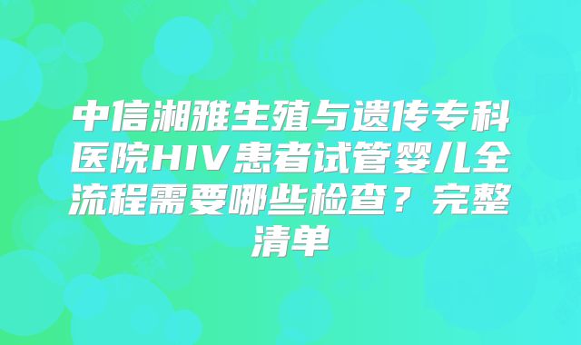 中信湘雅生殖与遗传专科医院HIV患者试管婴儿全流程需要哪些检查?完整清单