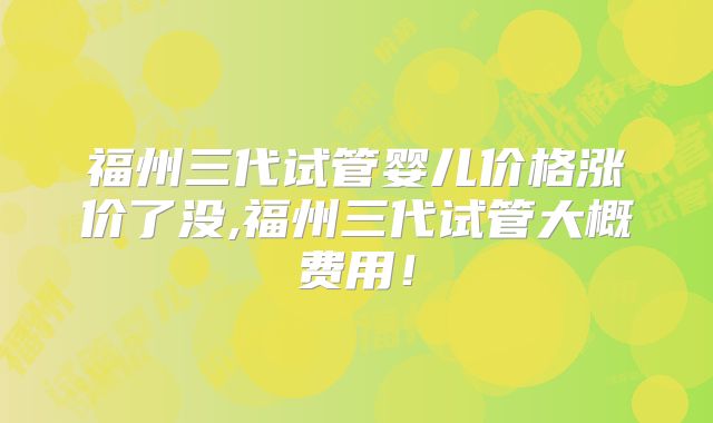 福州三代试管婴儿价格涨价了没,福州三代试管大概费用!
