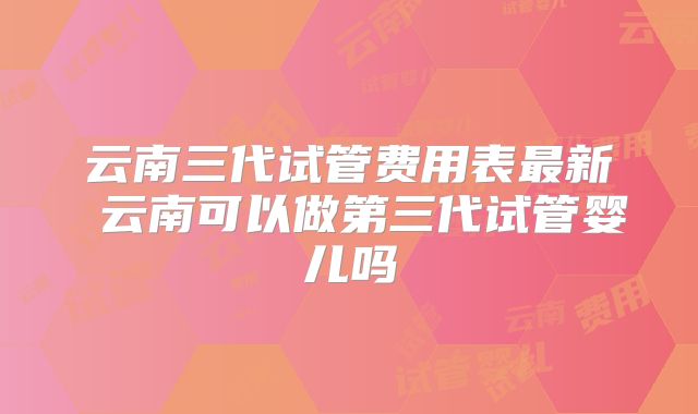 云南三代试管费用表最新 云南可以做第三代试管婴儿吗
