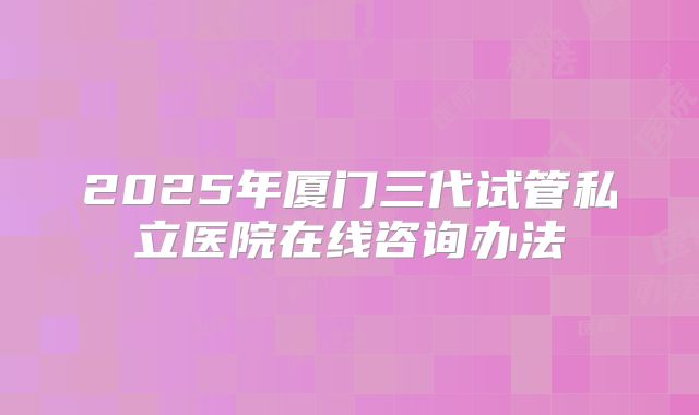 2025年厦门三代试管私立医院在线咨询办法