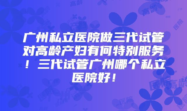 广州私立医院做三代试管对高龄产妇有何特别服务!三代试管广州哪个私立医院好!