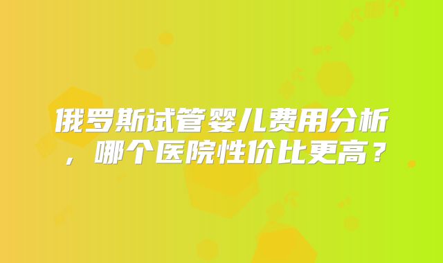 俄罗斯试管婴儿费用分析,哪个医院性价比更高?