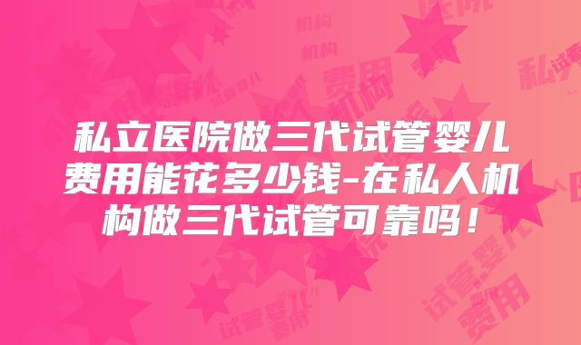 私立医院做三代试管婴儿费用能花多少钱-在私人机构做三代试管可靠吗！