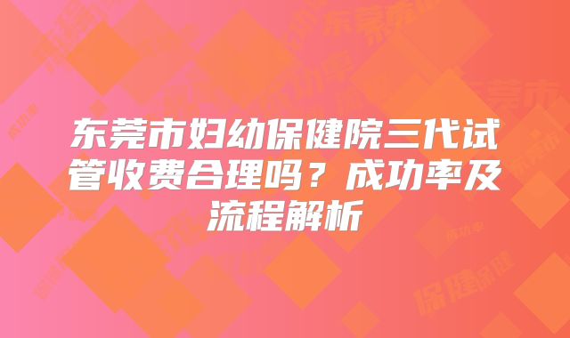东莞市妇幼保健院三代试管收费合理吗？成功率及流程解析