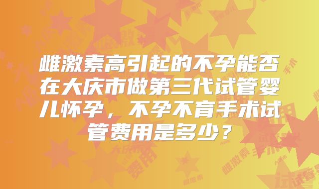雌激素高引起的不孕能否在大庆市做第三代试管婴儿怀孕,不孕不育手术试管费用是多少?