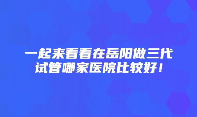 一起来看看在岳阳做三代试管哪家医院比较好!