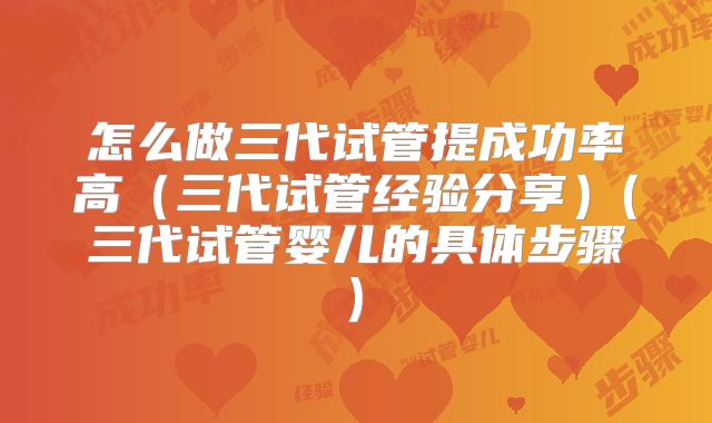 怎么做三代试管提成功率高(三代试管经验分享)(三代试管婴儿的具体步骤)
