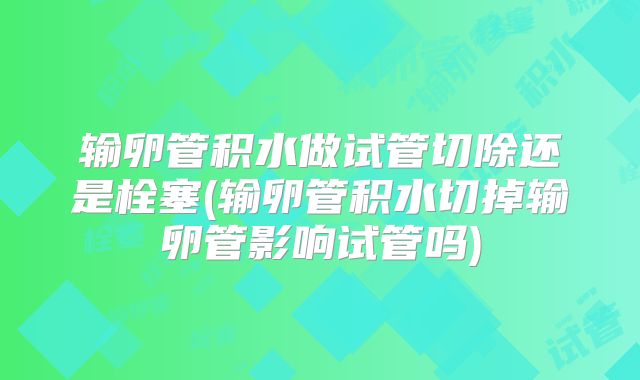 输卵管积水做试管切除还是栓塞(输卵管积水切掉输卵管影响试管吗)