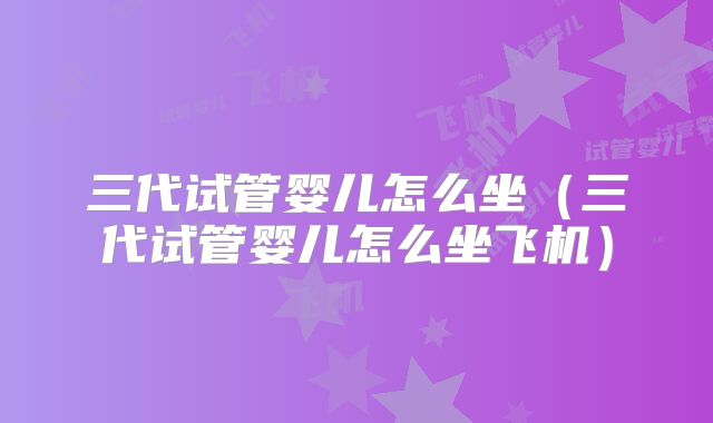 三代试管婴儿怎么坐(三代试管婴儿怎么坐飞机)