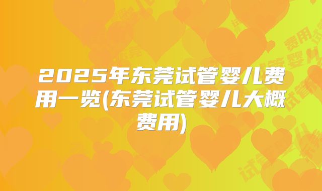 2025年东莞试管婴儿费用一览(东莞试管婴儿大概费用)
