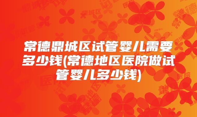 常德鼎城区试管婴儿需要多少钱(常德地区医院做试管婴儿多少钱)