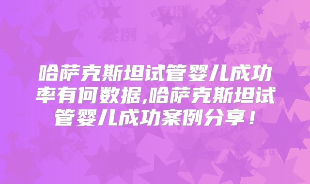 哈萨克斯坦试管婴儿成功率有何数据,哈萨克斯坦试管婴儿成功案例分享！