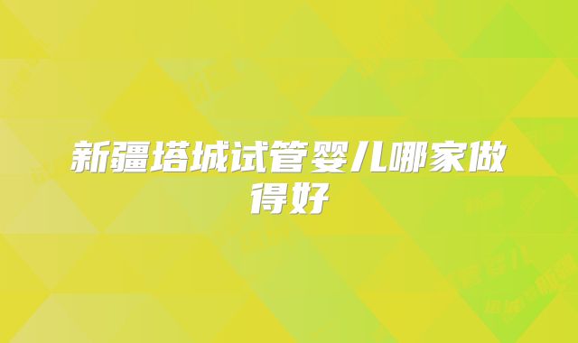 新疆塔城试管婴儿哪家做得好