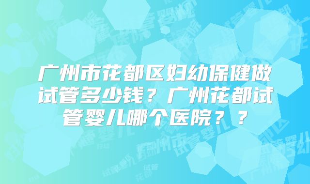 广州市花都区妇幼保健做试管多少钱?广州花都试管婴儿哪个医院??
