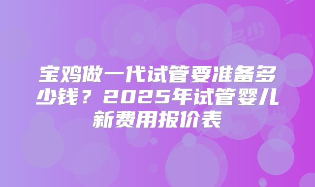 宝鸡做一代试管要准备多少钱？2025年试管婴儿新费用报价表