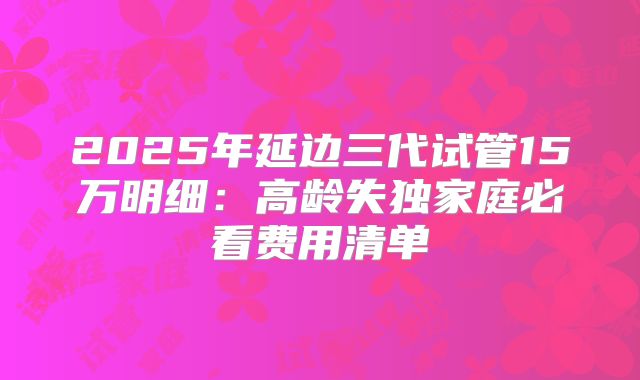 2025年延边三代试管15万明细：高龄失独家庭必看费用清单
