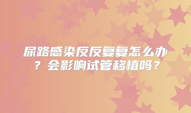 尿路感染反反复复怎么办?会影响试管移植吗?
