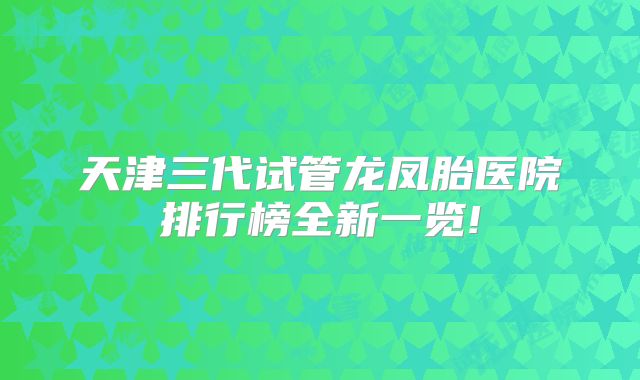 天津三代试管龙凤胎医院排行榜全新一览!