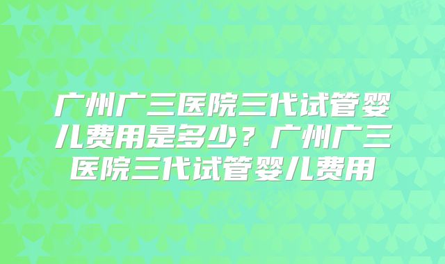 广州广三医院三代试管婴儿费用是多少?广州广三医院三代试管婴儿费用