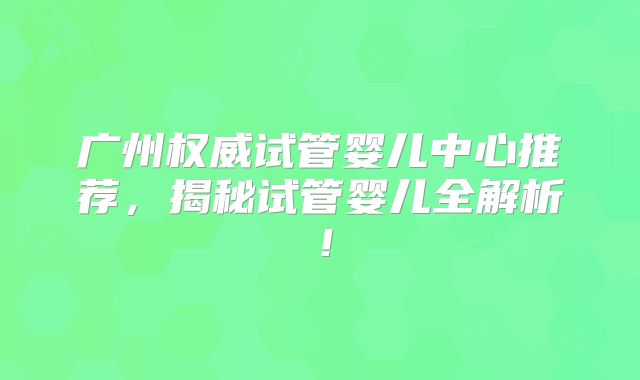广州权威试管婴儿中心推荐，揭秘试管婴儿全解析！
