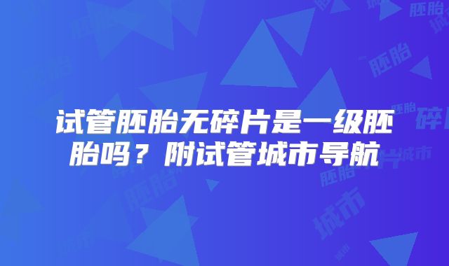 试管胚胎无碎片是一级胚胎吗?附试管城市导航