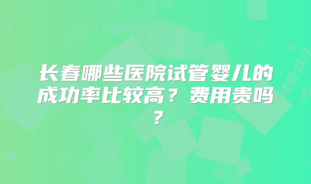 长春哪些医院试管婴儿的成功率比较高?费用贵吗?