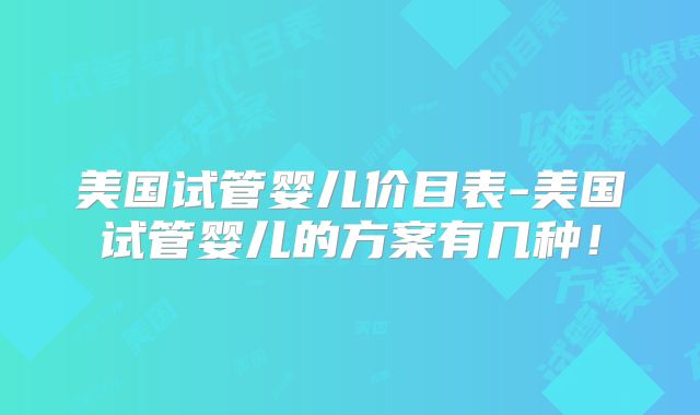 美国试管婴儿价目表-美国试管婴儿的方案有几种！