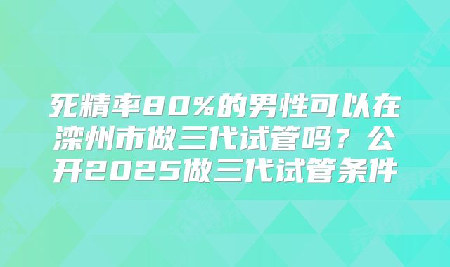 死精率80%的男性可以在滦州市做三代试管吗？公开2025做三代试管条件