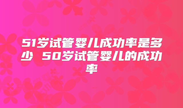 51岁试管婴儿成功率是多少 50岁试管婴儿的成功率