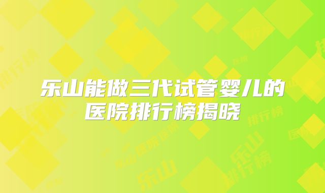 乐山能做三代试管婴儿的医院排行榜揭晓