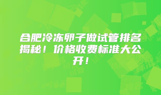 合肥冷冻卵子做试管排名揭秘!价格收费标准大公开!