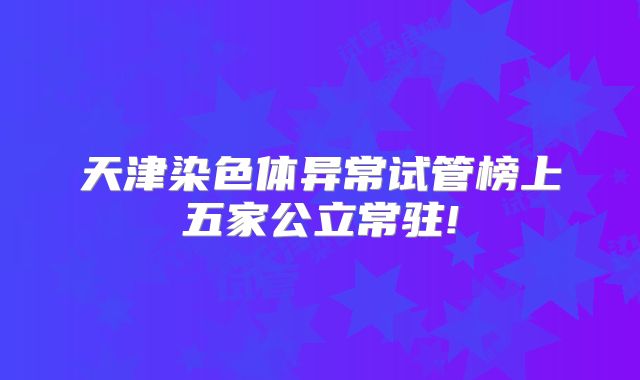 天津染色体异常试管榜上五家公立常驻!