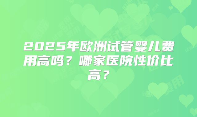 2025年欧洲试管婴儿费用高吗？哪家医院性价比高？