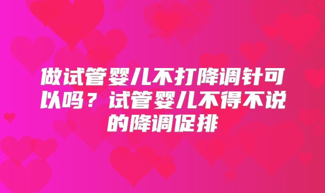做试管婴儿不打降调针可以吗?试管婴儿不得不说的降调促排