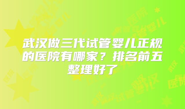 武汉做三代试管婴儿正规的医院有哪家?排名前五整理好了