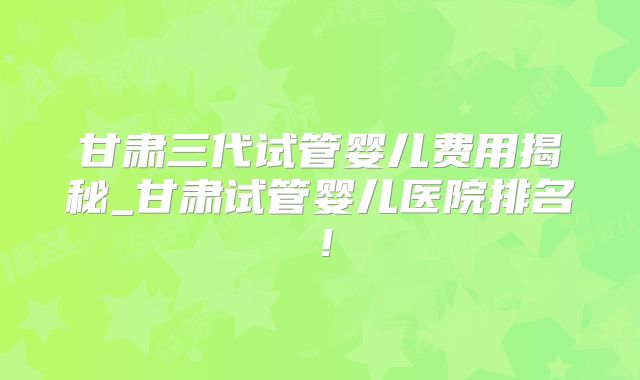 甘肃三代试管婴儿费用揭秘_甘肃试管婴儿医院排名!