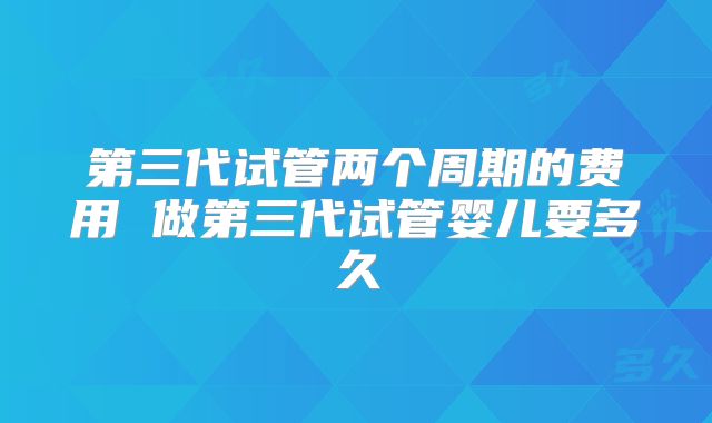 第三代试管两个周期的费用 做第三代试管婴儿要多久