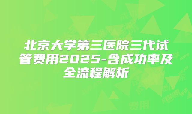 北京大学第三医院三代试管费用2025-含成功率及全流程解析