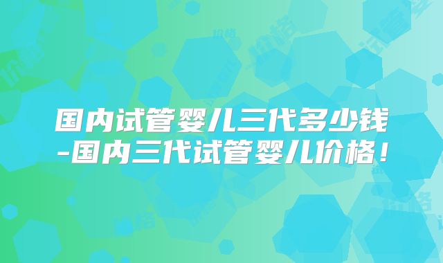 国内试管婴儿三代多少钱-国内三代试管婴儿价格！
