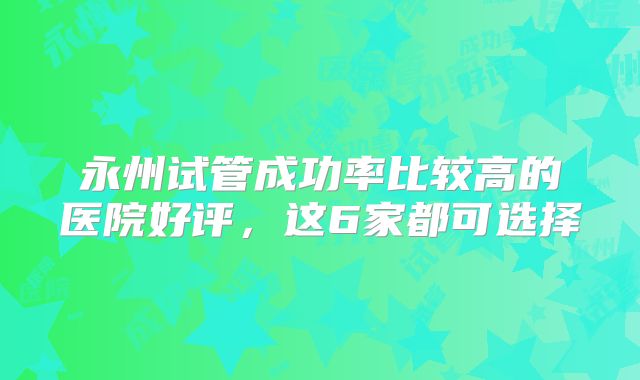 永州试管成功率比较高的医院好评,这6家都可选择