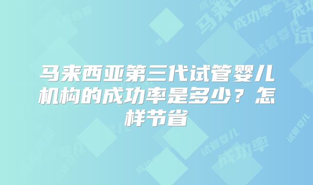 马来西亚第三代试管婴儿机构的成功率是多少？怎样节省