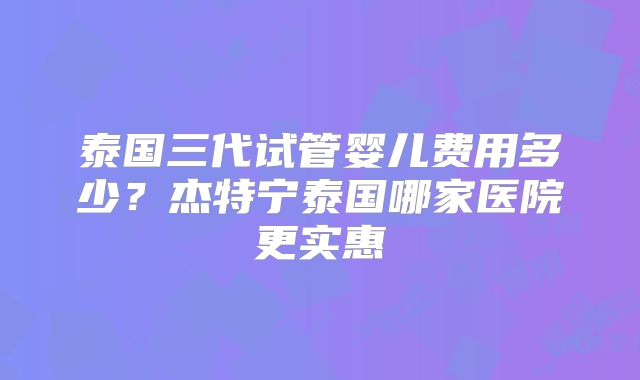 泰国三代试管婴儿费用多少？杰特宁泰国哪家医院更实惠