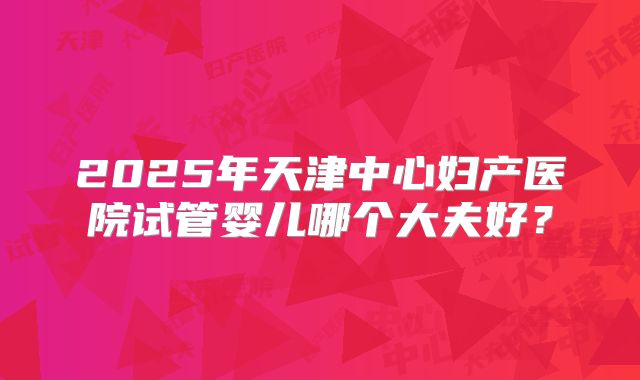 2025年天津中心妇产医院试管婴儿哪个大夫好?