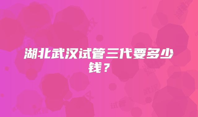 湖北武汉试管三代要多少钱?