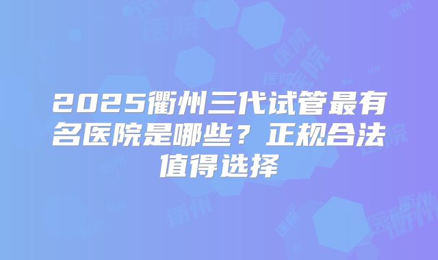 2025衢州三代试管最有名医院是哪些?正规合法值得选择