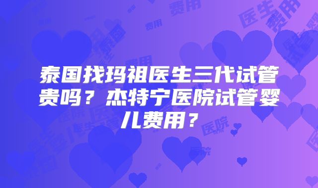 泰国找玛祖医生三代试管贵吗?杰特宁医院试管婴儿费用?