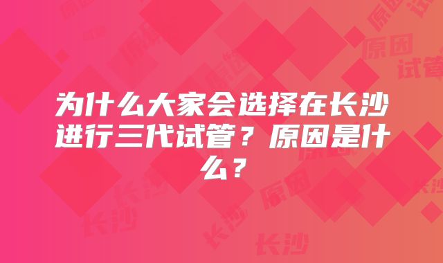 为什么大家会选择在长沙进行三代试管?原因是什么?