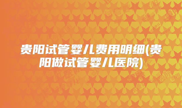贵阳试管婴儿费用明细(贵阳做试管婴儿医院)