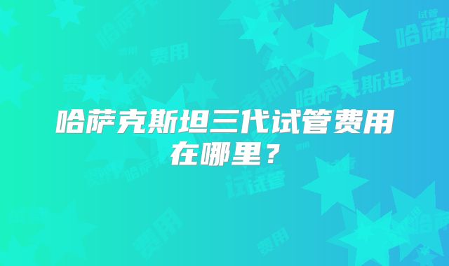 哈萨克斯坦三代试管费用在哪里?