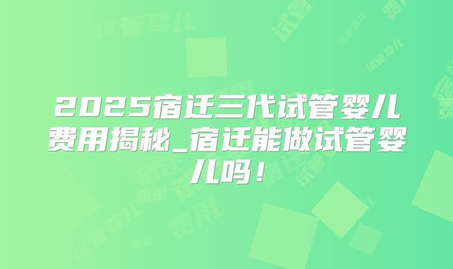 2025宿迁三代试管婴儿费用揭秘_宿迁能做试管婴儿吗!